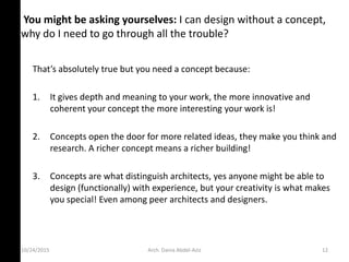 10/24/2015
You might be asking yourselves: I can design without a concept,
why do I need to go through all the trouble?
That’s a solutel true ut ou eed a o ept e ause:
1. It gives depth and meaning to your work, the more innovative and
coherent your concept the more interesting your work is!
2. Concepts open the door for more related ideas, they make you think and
research. A richer concept means a richer building!
3. Concepts are what distinguish architects, yes anyone might be able to
design (functionally) with experience, but your creativity is what makes
you special! Even among peer architects and designers.
Arch. Dania Abdel-Aziz 12
 