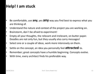 10/24/2015
Help! I am stuck
• Be comfortable, use any, yes any way you find best to express what you
are thinking of.
• Understand the nature and context of the project you are working on.
• Brainstorm, don`t be afraid to experiment!
• Empty all your thoughts, the relevant and irrelevant, on butter paper.
Doodles are not only fun, but they usually also carry messages!
• Select one or a couple of ideas, work more intensively on them.
• Settle on the concept, an idea you personally feel attracted to.
• Remember; great concepts have a humble beginning. Concepts evolve.
• With time, every architect finds his preferable way.
Arch. Dania Abdel-Aziz 13
 