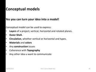 Conceptual models
Yes you can turn your idea into a model!
Conceptual model can be used to express:
• Layers of a project; vertical, horizontal and rotated planes.
• Outer Shell.
• Circulation, whether vertical or horizontal and types.
• Materials and colors
• Any construction issues
• Coherence with Topography
• Any other idea u want to communicate
10/24/2015 Arch. Dania Abdel-Aziz 26
 