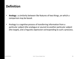 Definition
• Analogy : a similarity between like features of two things, on which a
comparison may be based.
• Analogy is a cognitive process of transferring information from a
particular subject (the analogue or source) to another particular subject
(the target), and a linguistic expression corresponding to such a proccess.
10/24/2015 Arch. Dania Abdel-Aziz 30
 