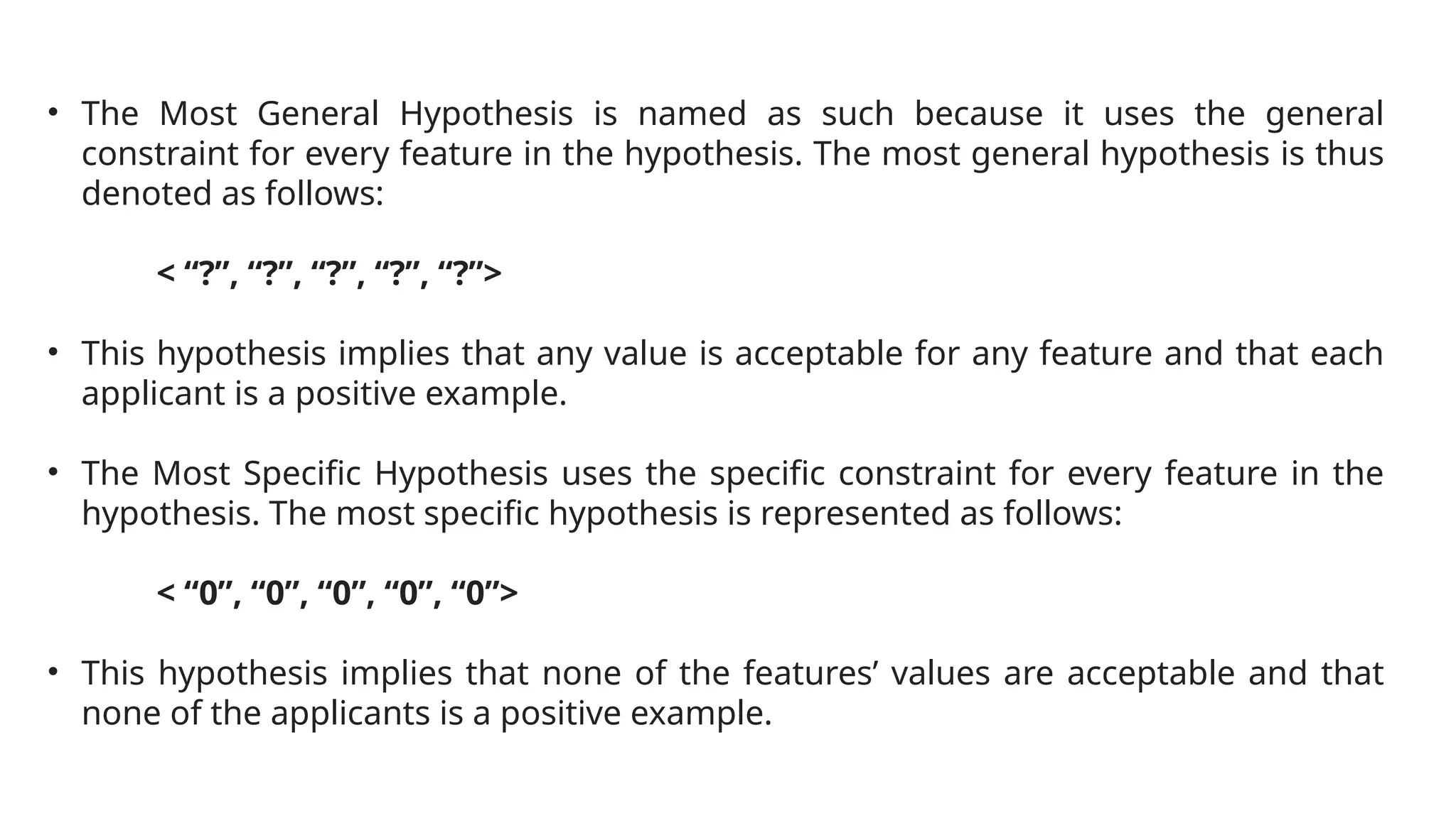 • The Most General Hypothesis is named as such because it uses the general
constraint for every feature in the hypothesis. The most general hypothesis is thus
denoted as follows:
< “?”, “?”, “?”, “?”, “?”>
• This hypothesis implies that any value is acceptable for any feature and that each
applicant is a positive example.
• The Most Specific Hypothesis uses the specific constraint for every feature in the
hypothesis. The most specific hypothesis is represented as follows:
< “0”, “0”, “0”, “0”, “0”>
• This hypothesis implies that none of the features’ values are acceptable and that
none of the applicants is a positive example.
 