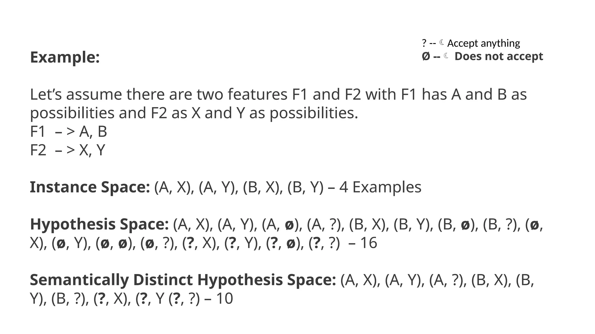 Example:
Let’s assume there are two features F1 and F2 with F1 has A and B as
possibilities and F2 as X and Y as possibilities.
F1 – > A, B
F2 – > X, Y
Instance Space: (A, X), (A, Y), (B, X), (B, Y) – 4 Examples
Hypothesis Space: (A, X), (A, Y), (A, ø), (A, ?), (B, X), (B, Y), (B, ø), (B, ?), (ø,
X), (ø, Y), (ø, ø), (ø, ?), (?, X), (?, Y), (?, ø), (?, ?) – 16
Semantically Distinct Hypothesis Space: (A, X), (A, Y), (A, ?), (B, X), (B,
Y), (B, ?), (?, X), (?, Y (?, ?) – 10
? --Accept anything
Ø -- Does not accept
 