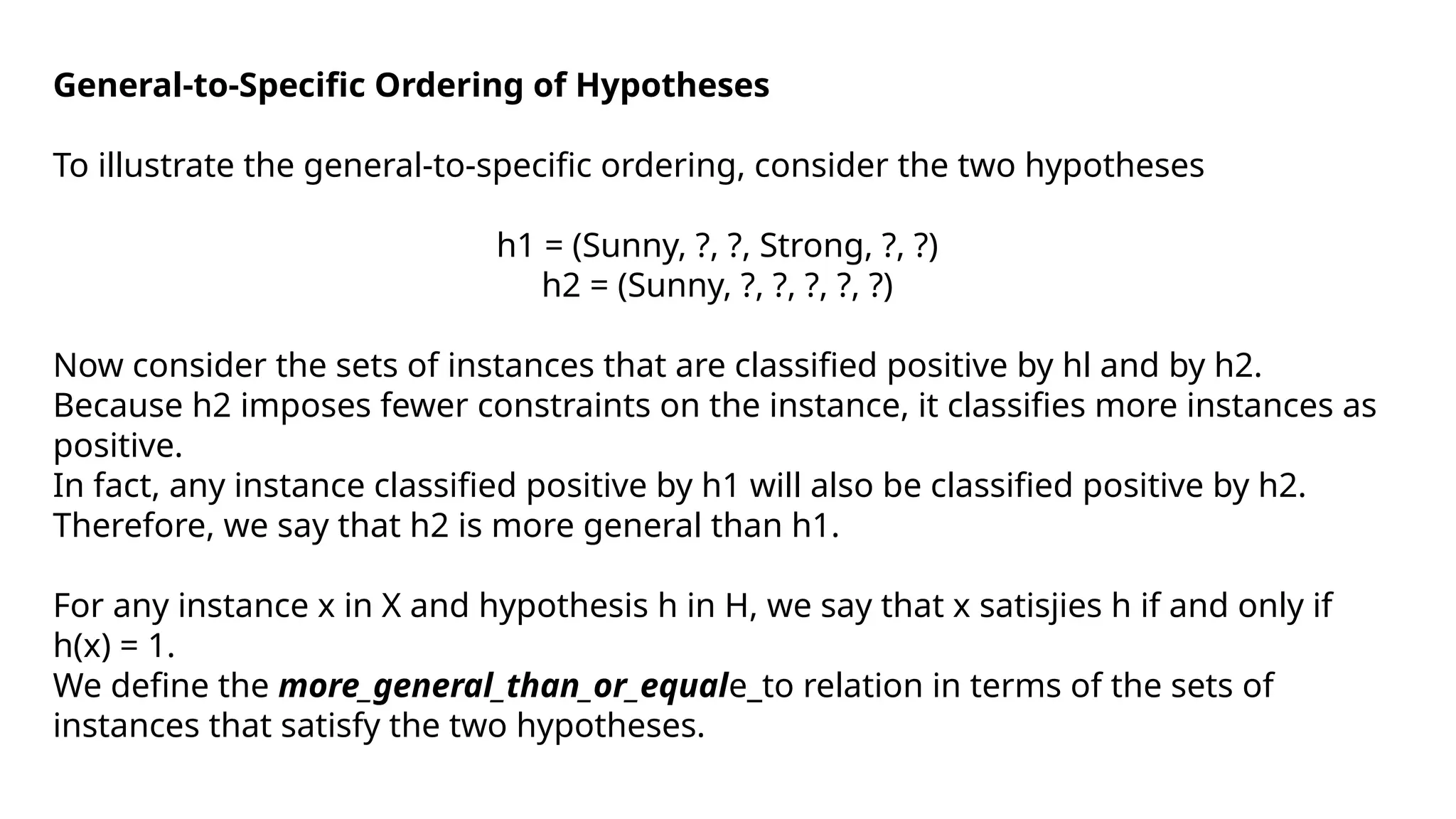 General-to-Specific Ordering of Hypotheses
To illustrate the general-to-specific ordering, consider the two hypotheses
h1 = (Sunny, ?, ?, Strong, ?, ?)
h2 = (Sunny, ?, ?, ?, ?, ?)
Now consider the sets of instances that are classified positive by hl and by h2.
Because h2 imposes fewer constraints on the instance, it classifies more instances as
positive.
In fact, any instance classified positive by h1 will also be classified positive by h2.
Therefore, we say that h2 is more general than h1.
For any instance x in X and hypothesis h in H, we say that x satisjies h if and only if
h(x) = 1.
We define the more_general_than_or_equale_to relation in terms of the sets of
instances that satisfy the two hypotheses.
 
