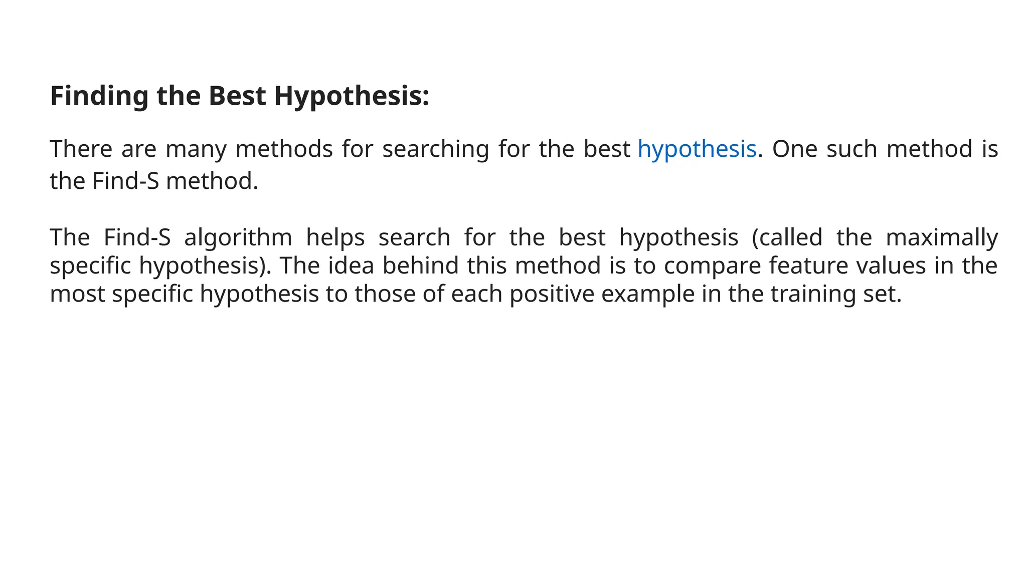 Finding the Best Hypothesis:
There are many methods for searching for the best hypothesis. One such method is
the Find-S method.
The Find-S algorithm helps search for the best hypothesis (called the maximally
specific hypothesis). The idea behind this method is to compare feature values in the
most specific hypothesis to those of each positive example in the training set.
 