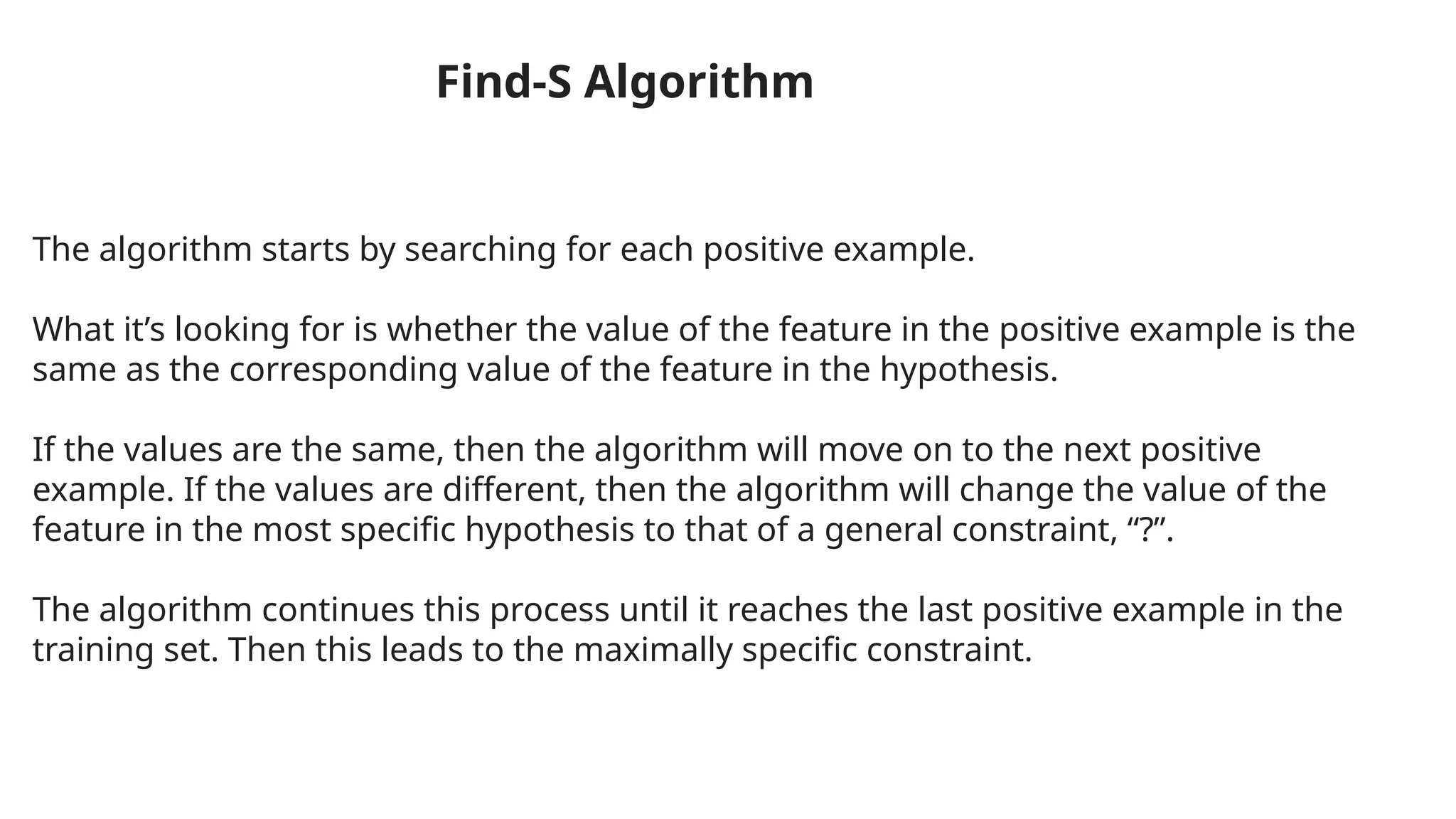 The algorithm starts by searching for each positive example.
What it’s looking for is whether the value of the feature in the positive example is the
same as the corresponding value of the feature in the hypothesis.
If the values are the same, then the algorithm will move on to the next positive
example. If the values are different, then the algorithm will change the value of the
feature in the most specific hypothesis to that of a general constraint, “?”.
The algorithm continues this process until it reaches the last positive example in the
training set. Then this leads to the maximally specific constraint.
Find-S Algorithm
 