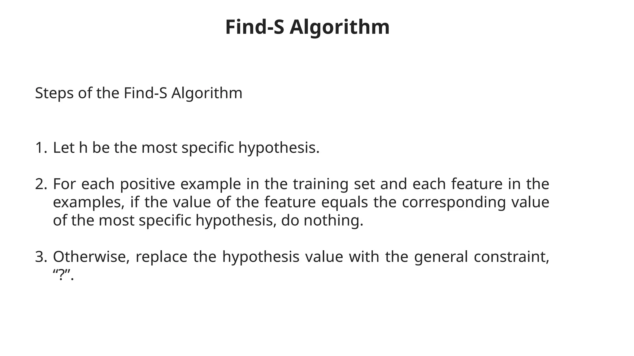 Steps of the Find-S Algorithm
1. Let h be the most specific hypothesis.
2. For each positive example in the training set and each feature in the
examples, if the value of the feature equals the corresponding value
of the most specific hypothesis, do nothing.
3. Otherwise, replace the hypothesis value with the general constraint,
“?”.
Find-S Algorithm
 