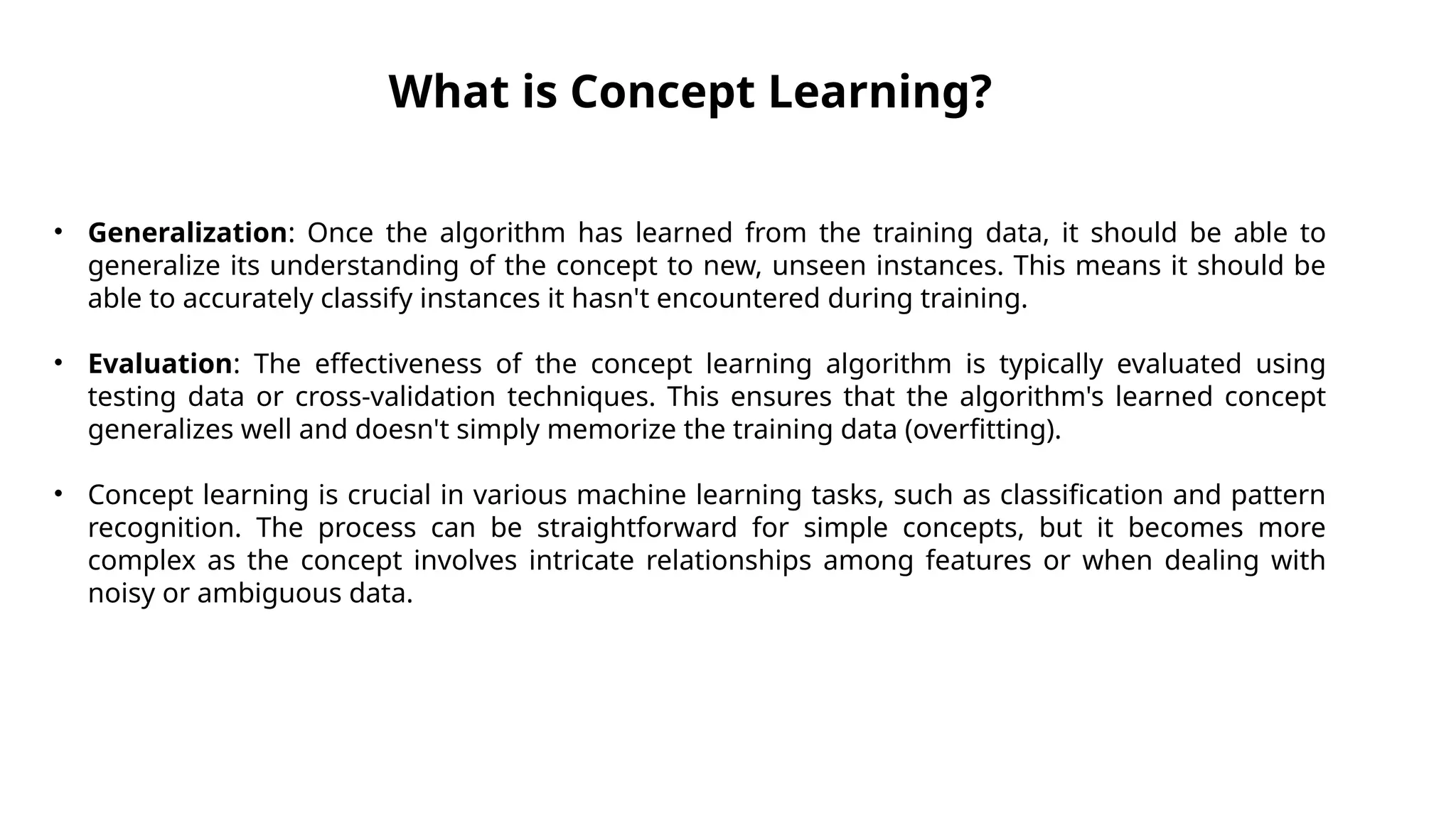 What is Concept Learning?
• Generalization: Once the algorithm has learned from the training data, it should be able to
generalize its understanding of the concept to new, unseen instances. This means it should be
able to accurately classify instances it hasn't encountered during training.
• Evaluation: The effectiveness of the concept learning algorithm is typically evaluated using
testing data or cross-validation techniques. This ensures that the algorithm's learned concept
generalizes well and doesn't simply memorize the training data (overfitting).
• Concept learning is crucial in various machine learning tasks, such as classification and pattern
recognition. The process can be straightforward for simple concepts, but it becomes more
complex as the concept involves intricate relationships among features or when dealing with
noisy or ambiguous data.
 