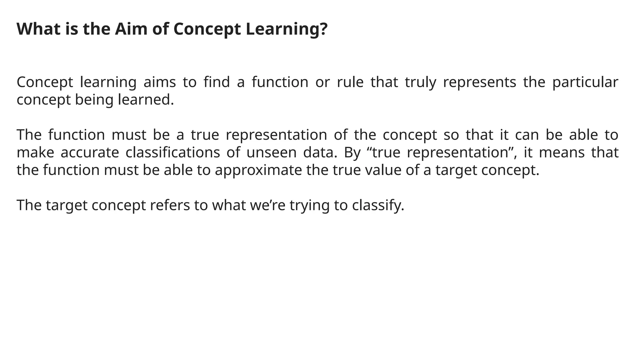 What is the Aim of Concept Learning?
Concept learning aims to find a function or rule that truly represents the particular
concept being learned.
The function must be a true representation of the concept so that it can be able to
make accurate classifications of unseen data. By “true representation”, it means that
the function must be able to approximate the true value of a target concept.
The target concept refers to what we’re trying to classify.
 