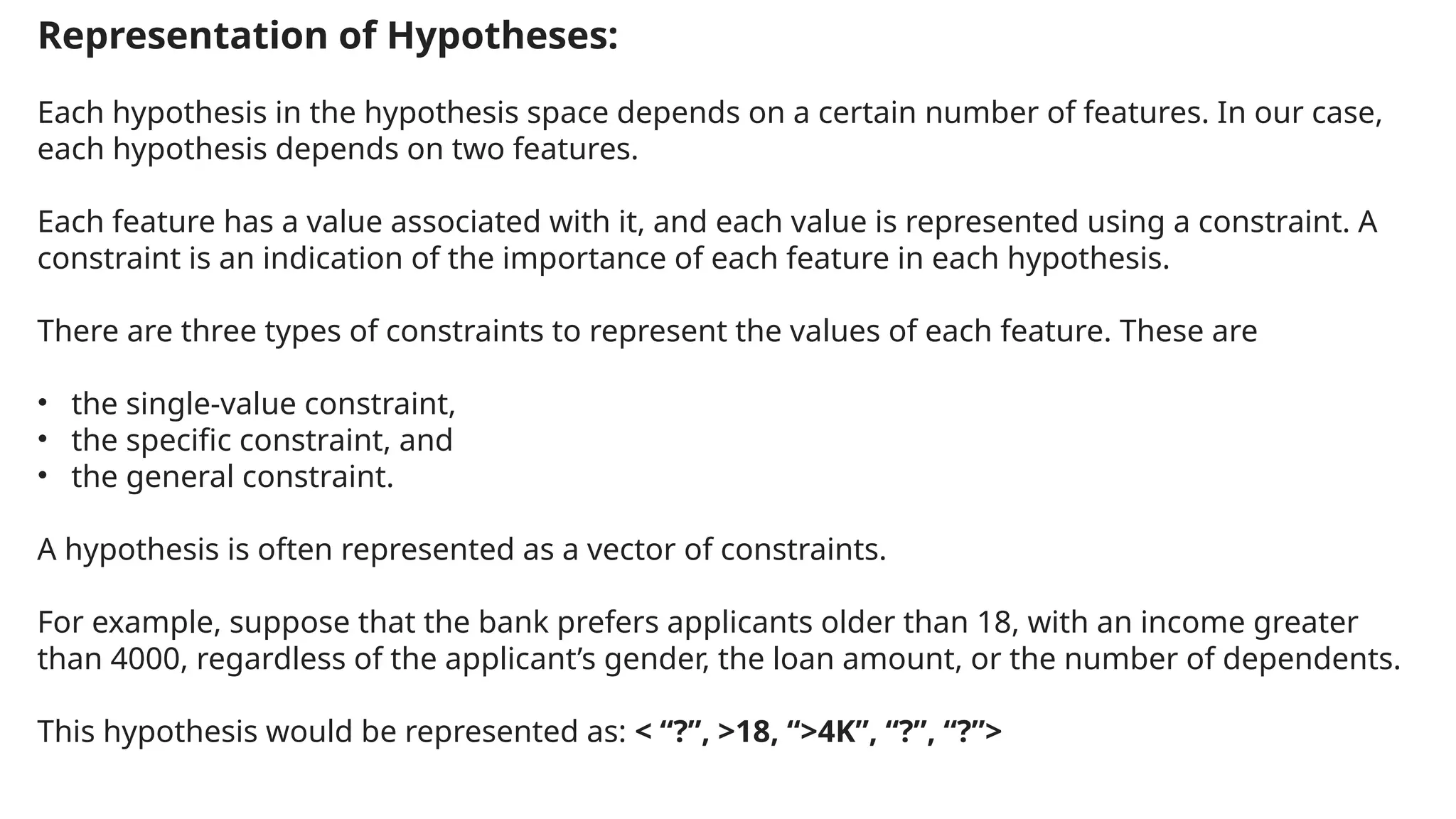 Representation of Hypotheses:
Each hypothesis in the hypothesis space depends on a certain number of features. In our case,
each hypothesis depends on two features.
Each feature has a value associated with it, and each value is represented using a constraint. A
constraint is an indication of the importance of each feature in each hypothesis.
There are three types of constraints to represent the values of each feature. These are
• the single-value constraint,
• the specific constraint, and
• the general constraint.
A hypothesis is often represented as a vector of constraints.
For example, suppose that the bank prefers applicants older than 18, with an income greater
than 4000, regardless of the applicant’s gender, the loan amount, or the number of dependents.
This hypothesis would be represented as: < “?”, >18, “>4K”, “?”, “?”>
 