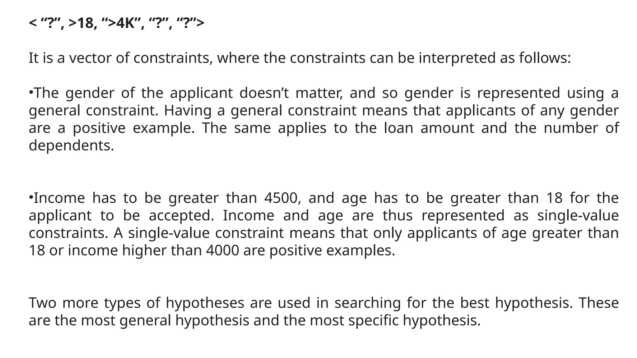 < “?”, >18, “>4K”, “?”, “?”>
It is a vector of constraints, where the constraints can be interpreted as follows:
•The gender of the applicant doesn’t matter, and so gender is represented using a
general constraint. Having a general constraint means that applicants of any gender
are a positive example. The same applies to the loan amount and the number of
dependents.
•Income has to be greater than 4500, and age has to be greater than 18 for the
applicant to be accepted. Income and age are thus represented as single-value
constraints. A single-value constraint means that only applicants of age greater than
18 or income higher than 4000 are positive examples.
Two more types of hypotheses are used in searching for the best hypothesis. These
are the most general hypothesis and the most specific hypothesis.
 