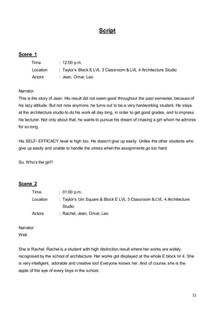11
Script
Scene 1
Time : 12:00 p.m.
Location : Taylor’s Block E LVL 3 Classroom & LVL 4 Architecture Studio
Actors : Jean, Omar, Leo
Narrator:
This is the story of Jean. His result did not seem good throughout the past semester, because of
his lazy attitude. But not now anymore, he turns out to be a very hardworking student. He stays
at the architecture studio to do his work all day long, in order to get good grades, and to impress
his lecturer. Not only about that, he wants to pursue his dream of chasing a girl whom he admires
for so long.
His SELF- EFFICACY level is high too. He doesn’t give up easily. Unlike the other students who
give up easily and unable to handle the stress when the assignments go too hard.
So. Who’s the girl?
Scene 2
Time : 01:00 p.m.
Location : Taylor’s Uni Square & Block E LVL 3 Classroom & LVL 4 Architecture
Studio
Actors : Rachel, Jean, Omar, Leo
Narrator:
Well.
She is Rachel. Rachel is a student with high distinction result where her works are widely
recognised by the school of architecture. Her works got displayed at the whole E block lvl 4. She
is very intelligent, adorable and creative too! Everyone knows her. And of course, she is the
apple of the eye of every boys in the school.
 