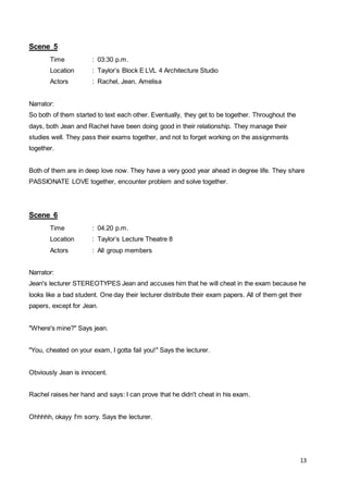 13
Scene 5
Time : 03:30 p.m.
Location : Taylor’s Block E LVL 4 Architecture Studio
Actors : Rachel, Jean, Amelisa
Narrator:
So both of them started to text each other. Eventually, they get to be together. Throughout the
days, both Jean and Rachel have been doing good in their relationship. They manage their
studies well. They pass their exams together, and not to forget working on the assignments
together.
Both of them are in deep love now. They have a very good year ahead in degree life. They share
PASSIONATE LOVE together, encounter problem and solve together.
Scene 6
Time : 04.20 p.m.
Location : Taylor’s Lecture Theatre 8
Actors : All group members
Narrator:
Jean's lecturer STEREOTYPES Jean and accuses him that he will cheat in the exam because he
looks like a bad student. One day their lecturer distribute their exam papers. All of them get their
papers, except for Jean.
"Where's mine?" Says jean.
"You, cheated on your exam, I gotta fail you!" Says the lecturer.
Obviously Jean is innocent.
Rachel raises her hand and says: I can prove that he didn't cheat in his exam.
Ohhhhh, okayy I'm sorry. Says the lecturer.
 