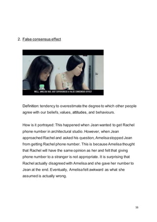 16
2. False consensus effect
Definition: tendency to overestimate the degree to which other people
agree with our beliefs,values, attitudes, and behaviours.
How is it portrayed: This happened when Jean wanted to get Rachel
phone number in architectural studio. However, when Jean
approached Rachel and asked his question, Amelisastopped Jean
from getting Rachel phone number. This is because Amelisa thought
that Rachel will have the same opinion as her and felt that giving
phone number to a stranger is not appropriate. It is surprising that
Rachel actually disagreed with Amelisa and she gave her number to
Jean at the end. Eventually, Amelisafelt awkward as what she
assumed is actually wrong.
 