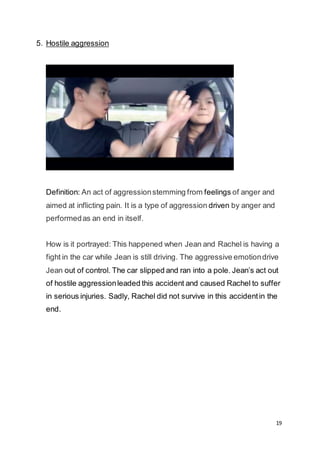 19
5. Hostile aggression
Definition: An act of aggressionstemming from feelings of anger and
aimed at inflicting pain. It is a type of aggression driven by anger and
performedas an end in itself.
How is it portrayed: This happened when Jean and Rachel is having a
fight in the car while Jean is still driving. The aggressive emotiondrive
Jean out of control. The car slipped and ran into a pole. Jean’s act out
of hostile aggressionleaded this accident and caused Rachel to suffer
in serious injuries. Sadly, Rachel did not survive in this accidentin the
end.
 