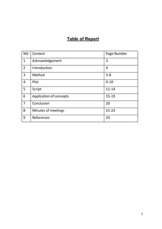 2
Table of Report
NO. Content Page Number
1 Acknowledgement 3
2 Introduction 4
3 Method 5-8
4 Plot 9-10
5 Script 11-14
6 Application of concepts 15-19
7 Conclusion 20
8 Minutes of meetings 21-23
9 References 24
 