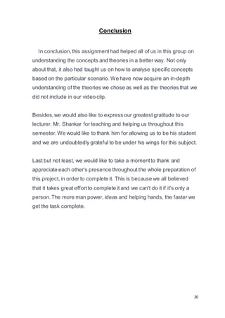 20
Conclusion
In conclusion,this assignment had helped all of us in this group on
understanding the concepts and theories in a better way. Not only
about that, it also had taught us on how to analyse specific concepts
based on the particular scenario. We have now acquire an in-depth
understanding of the theories we chose as well as the theories that we
did not include in our video clip.
Besides,we would also like to express our greatest gratitude to our
lecturer, Mr. Shankar for teaching and helping us throughout this
semester.We would like to thank him for allowing us to be his student
and we are undoubtedly grateful to be under his wings for this subject.
Last but not least, we would like to take a momentto thank and
appreciate each other's presence throughout the whole preparation of
this project, in order to complete it. This is because we all believed
that it takes great effortto complete it and we can't do it if it's only a
person.The more man power, ideas and helping hands, the faster we
get the task complete.
 