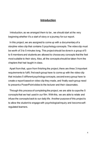 4
Introduction
Introduction, as we arranged them to be , we should start at the very
beginning whether it's a start of story or a journey for our report.
In this project, we are assigned to come up with a documentary of a
storyline video clip that contains 5 psychologyconcepts.The video clip must
be worth of 3 to 5 minutes long. This projectshould be done in a group of 5
to 6 members and students are allowed to choose any concepts that the feel
most suitable to their story. Also, all the concepts should be taken from the
chapters that had taught in class.
Apart from that, upon from finishing the project, there are three 3 important
requirements to fulfil, first each group have to come up with the video clip
that includes 5 differentpsychologyconcepts,second every group have to
create a report based on video clip they made, and finally each group need
to presenta PowerPoint slides to the lecturer and their classmates.
Through this process of completing the project, we are able to cope the 5
concepts that we had used in our film. With this, we are able to relate and
infuse the concepts back to our daily life. Another purpose of this projectis
to allow the student to engage with psychologicalinquiry and become self-
regulated learners.
 