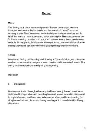5
Method
Milieu
The filming took place in several place in Taylors University Lakeside
Campus, we took the first scene in architecture studio level 3 to show
working scene.Then we moved to the hallway outside architecture studio
level 3 where the main actress and actor passing by. The staircase outside
SLC as a meeting point for both actor and actress where the scene is most
suitable for that particular situation. We went to the commercialblock for the
ending scene and car park where the accidenthappened in the video.
Timing
We started filming on Saturday and Sunday at 2pm – 5.30pm,we chose the
weekends because the campus is less crowded and it is easier for us to film
during that time period where lighting is appealing.
Operation
I. Discussion
We communicated through Whatsapp and facebook, jobs and tasks were
distributed through whatsapp, meeting time and venue were also discussed
through whatsapp and facebook.Whereas for ideas and brainstorming for
storyline and etc we discussedduring meeting which usually held in library
after class.
 