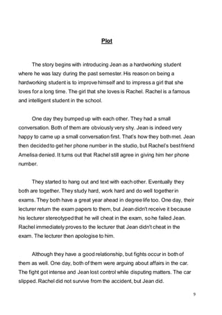 9
Plot
The story begins with introducing Jean as a hardworking student
where he was lazy during the past semester. His reason on being a
hardworking student is to improve himself and to impress a girl that she
loves for a long time. The girl that she loves is Rachel. Rachel is a famous
and intelligent student in the school.
One day they bumped up with each other. They had a small
conversation. Both of them are obviously very shy. Jean is indeed very
happy to came up a small conversation first. That’s how they both met. Jean
then decidedto get her phone number in the studio, but Rachel’s bestfriend
Amelisa denied. It turns out that Rachel still agree in giving him her phone
number.
They started to hang out and text with each other. Eventually they
both are together. They study hard, work hard and do well togetherin
exams. They both have a great year ahead in degree life too. One day, their
lecturer return the exam papers to them, but Jean didn't receive it because
his lecturer stereotypedthat he will cheat in the exam, so he failed Jean.
Rachel immediately proves to the lecturer that Jean didn't cheat in the
exam. The lecturer then apologise to him.
Although they have a good relationship, but fights occur in both of
them as well. One day, both of them were arguing about affairs in the car.
The fight got intense and Jean lost control while disputing matters. The car
slipped. Rachel did not survive from the accident, but Jean did.
 