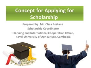 Concept for Applying for
Scholarship
Prepared by. Mr. Chea Rortana
Scholarship Coordinator
Planning and International Cooperation Office,
Royal University of Agriculture, Cambodia
 