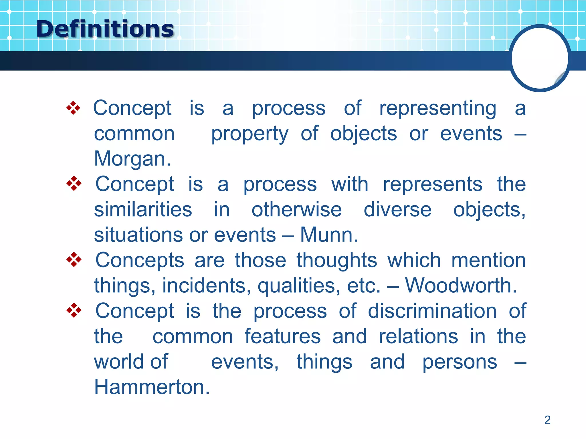 Definitions


   Concept is a process of representing a
    common        property of objects or events –
    Morgan.
   Concept is a process with represents the
    similarities in otherwise diverse objects,
    situations or events – Munn.
   Concepts are those thoughts which mention
    things, incidents, qualities, etc. – Woodworth.
   Concept is the process of discrimination of
    the common features and relations in the
    world of      events, things and persons –
    Hammerton.
                                                      2
 