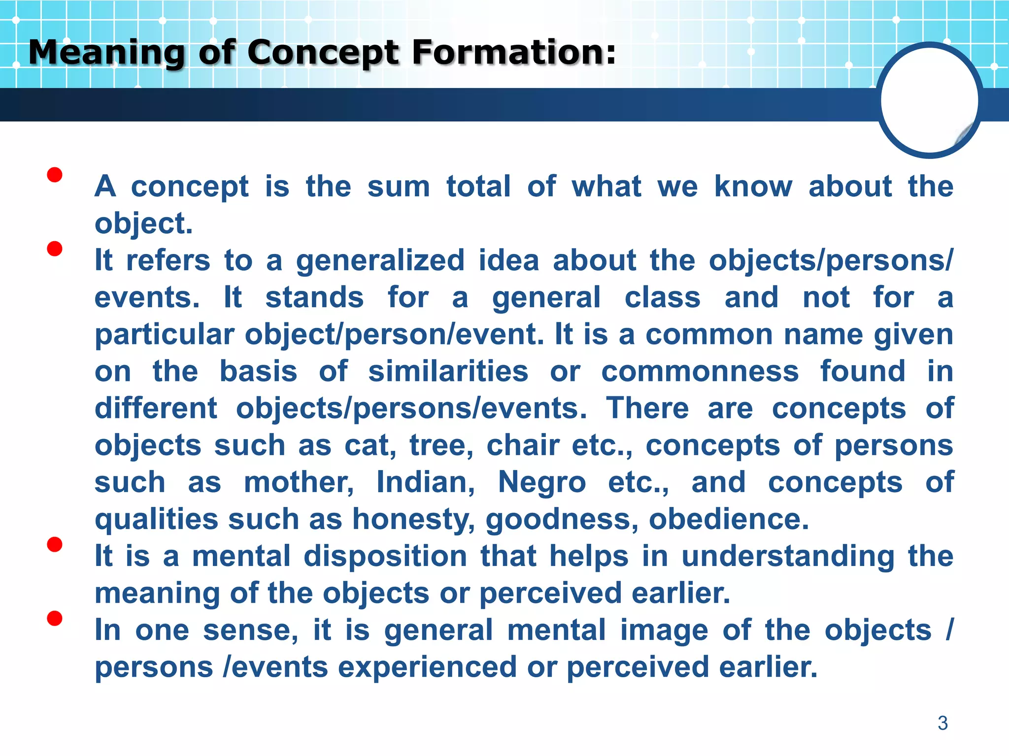 Meaning of Concept Formation:


•   A concept is the sum total of what we know about the
    object.
•   It refers to a generalized idea about the objects/persons/
    events. It stands for a general class and not for a
    particular object/person/event. It is a common name given
    on the basis of similarities or commonness found in
    different objects/persons/events. There are concepts of
    objects such as cat, tree, chair etc., concepts of persons
    such as mother, Indian, Negro etc., and concepts of
    qualities such as honesty, goodness, obedience.
•   It is a mental disposition that helps in understanding the
    meaning of the objects or perceived earlier.
•   In one sense, it is general mental image of the objects /
    persons /events experienced or perceived earlier.
                                                            3
 