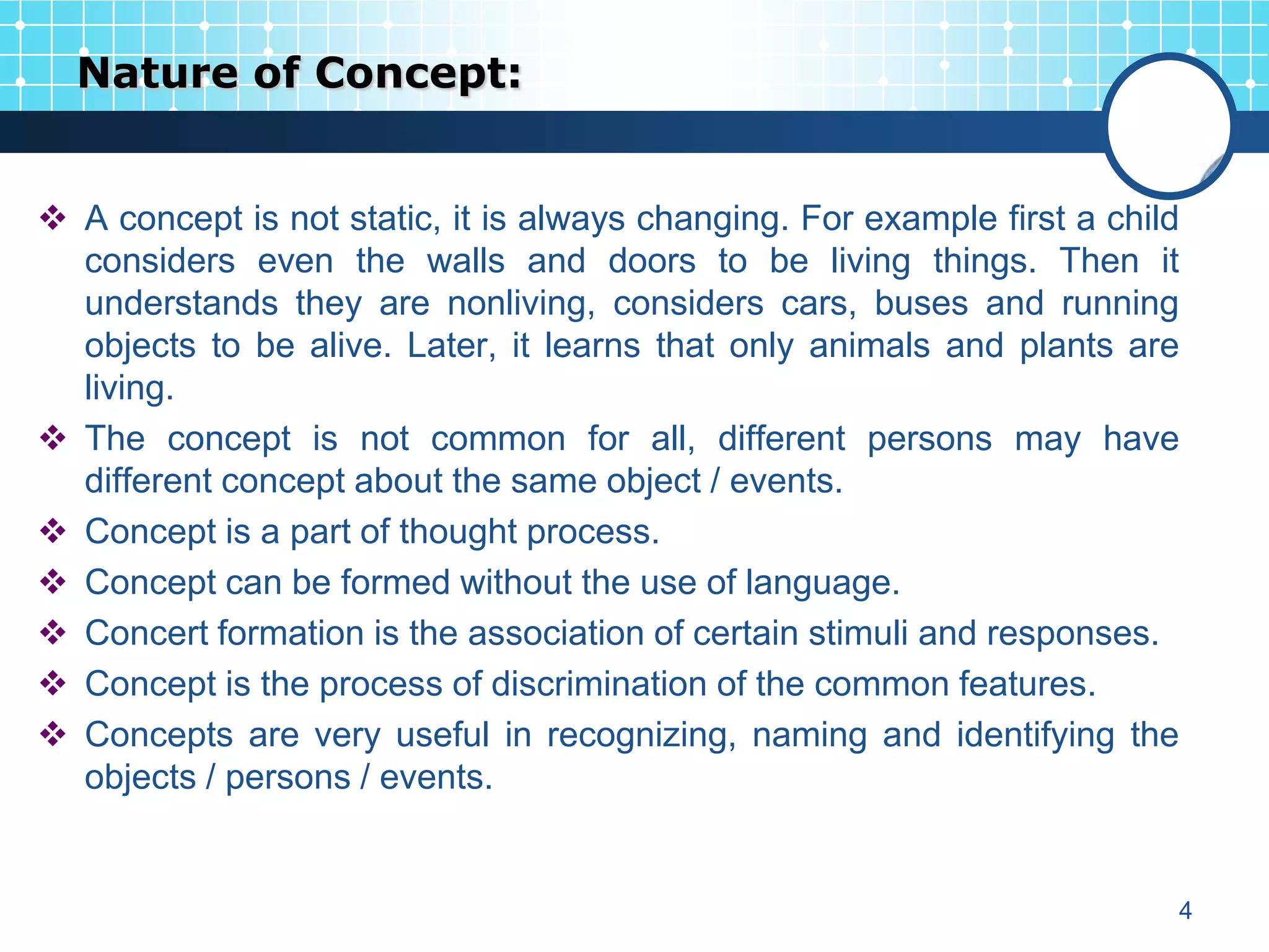Nature of Concept:


 A concept is not static, it is always changing. For example first a child
  considers even the walls and doors to be living things. Then it
  understands they are nonliving, considers cars, buses and running
  objects to be alive. Later, it learns that only animals and plants are
  living.
 The concept is not common for all, different persons may have
  different concept about the same object / events.
 Concept is a part of thought process.
 Concept can be formed without the use of language.
 Concert formation is the association of certain stimuli and responses.
 Concept is the process of discrimination of the common features.
 Concepts are very useful in recognizing, naming and identifying the
  objects / persons / events.


                                                                          4
 