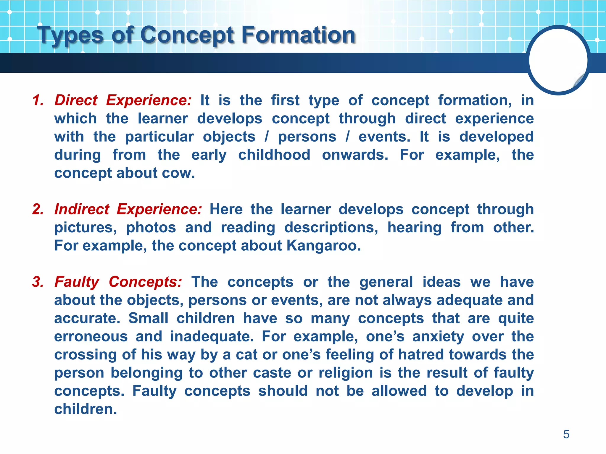 Types of Concept Formation

1. Direct Experience: It is the first type of concept formation, in
   which the learner develops concept through direct experience
   with the particular objects / persons / events. It is developed
   during from the early childhood onwards. For example, the
   concept about cow.

2. Indirect Experience: Here the learner develops concept through
   pictures, photos and reading descriptions, hearing from other.
   For example, the concept about Kangaroo.

3. Faulty Concepts: The concepts or the general ideas we have
   about the objects, persons or events, are not always adequate and
   accurate. Small children have so many concepts that are quite
   erroneous and inadequate. For example, one’s anxiety over the
   crossing of his way by a cat or one’s feeling of hatred towards the
   person belonging to other caste or religion is the result of faulty
   concepts. Faulty concepts should not be allowed to develop in
   children.
                                                                         5
 