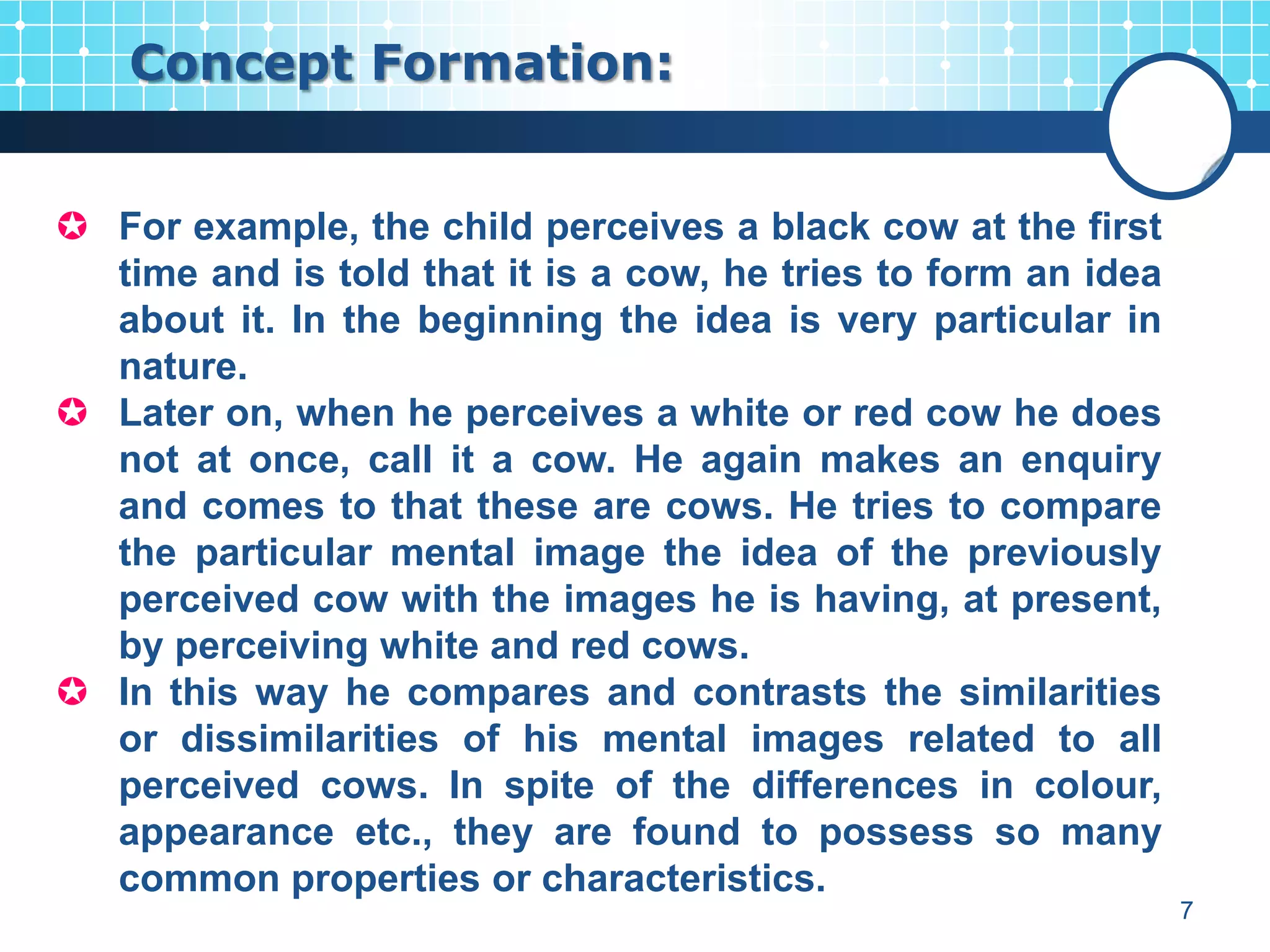 Concept Formation:


 For example, the child perceives a black cow at the first
  time and is told that it is a cow, he tries to form an idea
  about it. In the beginning the idea is very particular in
  nature.
 Later on, when he perceives a white or red cow he does
  not at once, call it a cow. He again makes an enquiry
  and comes to that these are cows. He tries to compare
  the particular mental image the idea of the previously
  perceived cow with the images he is having, at present,
  by perceiving white and red cows.
 In this way he compares and contrasts the similarities
  or dissimilarities of his mental images related to all
  perceived cows. In spite of the differences in colour,
  appearance etc., they are found to possess so many
  common properties or characteristics.
                                                                7
 