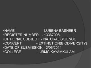 •NAME - LUBENA BASHEER 
•REGISTER NUMBER - 13367008 
•OPTIONAL SUBJECT - NATURAL SCIENCE 
•CONCEPT - EXTINCTION(BIODIVERSITY) 
•DATE OF SUBMISSION - 2/06/2014 
•COLLEGE - JBMC,KAYAMKULAM 
 