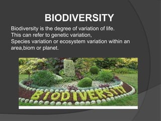 BIODIVERSITY 
Biodiversity is the degree of variation of life. 
This can refer to genetic variation, 
Species variation or ecosystem variation within an 
area,biom or planet. 
 
