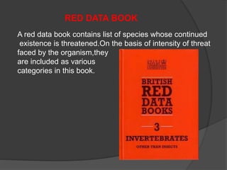 RED DATA BOOK 
A red data book contains list of species whose continued 
existence is threatened.On the basis of intensity of threat 
faced by the organism,they 
are included as various 
categories in this book. 
 