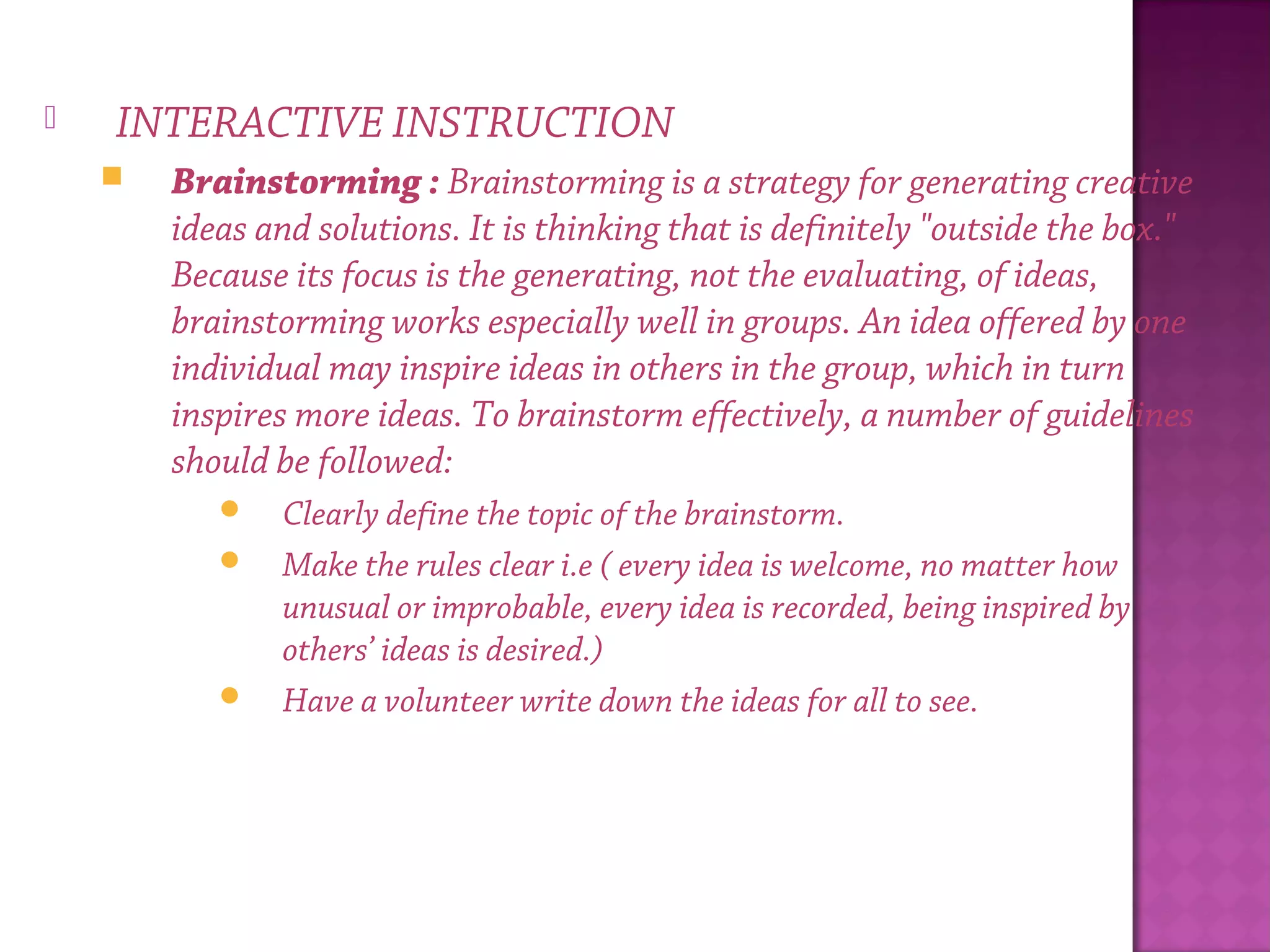  INTERACTIVE INSTRUCTION
 Brainstorming : Brainstorming is a strategy for generating creative
ideas and solutions. It is thinking that is definitely "outside the box."
Because its focus is the generating, not the evaluating, of ideas,
brainstorming works especially well in groups. An idea offered by one
individual may inspire ideas in others in the group, which in turn
inspires more ideas. To brainstorm effectively, a number of guidelines
should be followed:
 Clearly define the topic of the brainstorm.
 Make the rules clear i.e ( every idea is welcome, no matter how
unusual or improbable, every idea is recorded, being inspired by
others’ ideas is desired.)
 Have a volunteer write down the ideas for all to see.
 