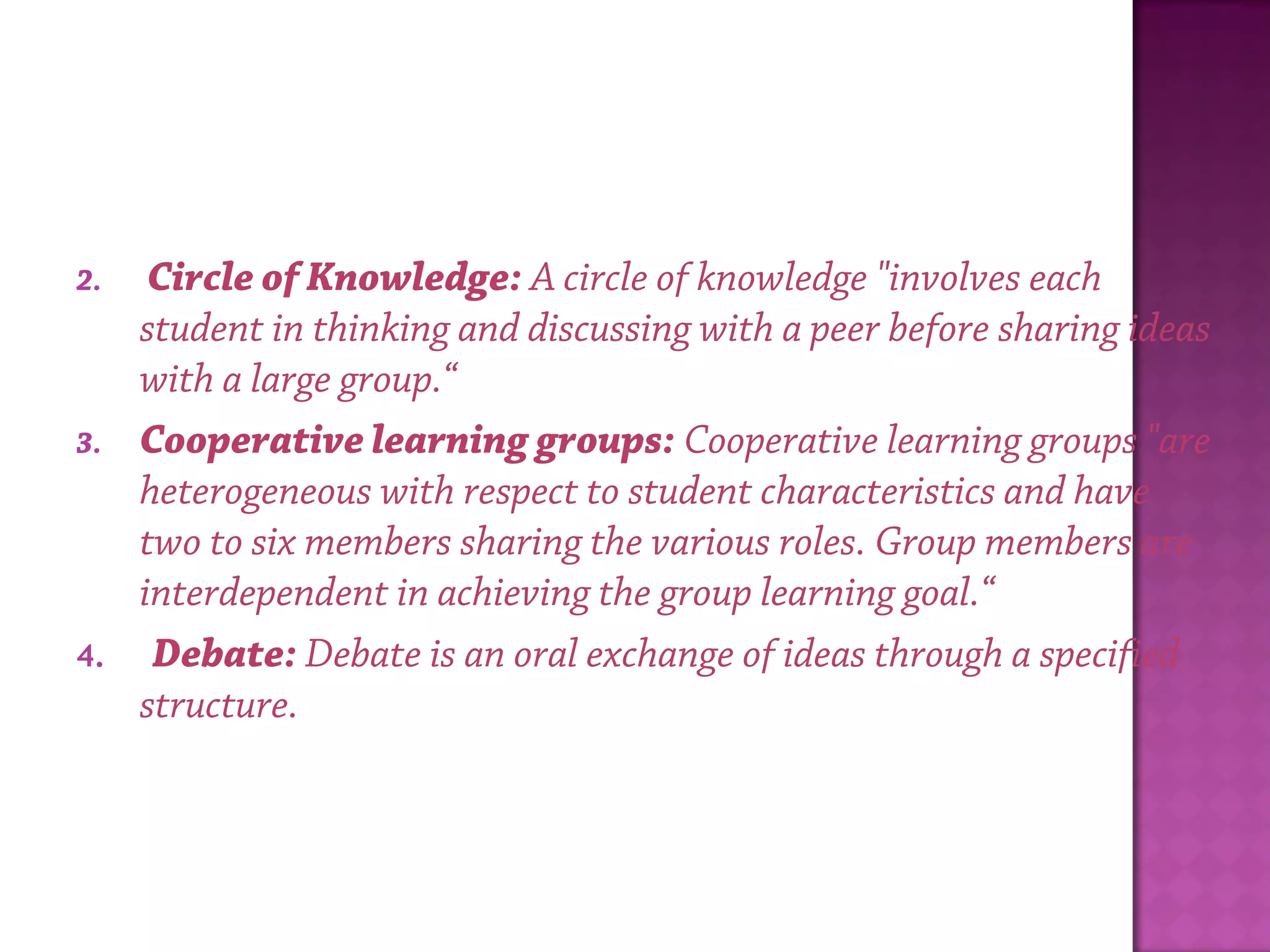 2.  Circle of Knowledge: A circle of knowledge "involves each
student in thinking and discussing with a peer before sharing ideas
with a large group.“
3. Cooperative learning groups: Cooperative learning groups "are
heterogeneous with respect to student characteristics and have
two to six members sharing the various roles. Group members are
interdependent in achieving the group learning goal.“
4.  Debate: Debate is an oral exchange of ideas through a specified
structure.
 