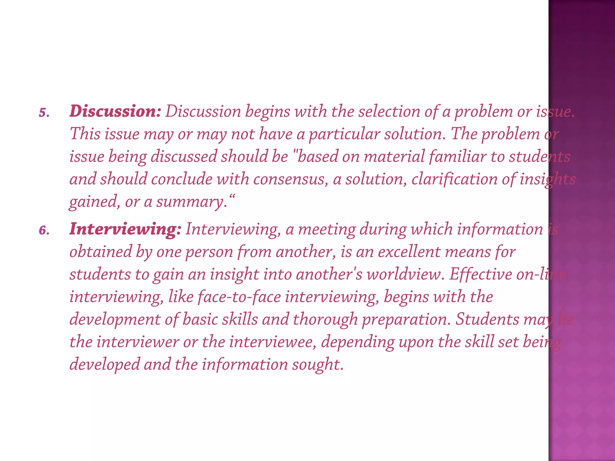 5. Discussion: Discussion begins with the selection of a problem or issue.
This issue may or may not have a particular solution. The problem or
issue being discussed should be "based on material familiar to students
and should conclude with consensus, a solution, clarification of insights
gained, or a summary.“
6. Interviewing: Interviewing, a meeting during which information is
obtained by one person from another, is an excellent means for
students to gain an insight into another's worldview. Effective on-line
interviewing, like face-to-face interviewing, begins with the
development of basic skills and thorough preparation. Students may be
the interviewer or the interviewee, depending upon the skill set being
developed and the information sought.
 