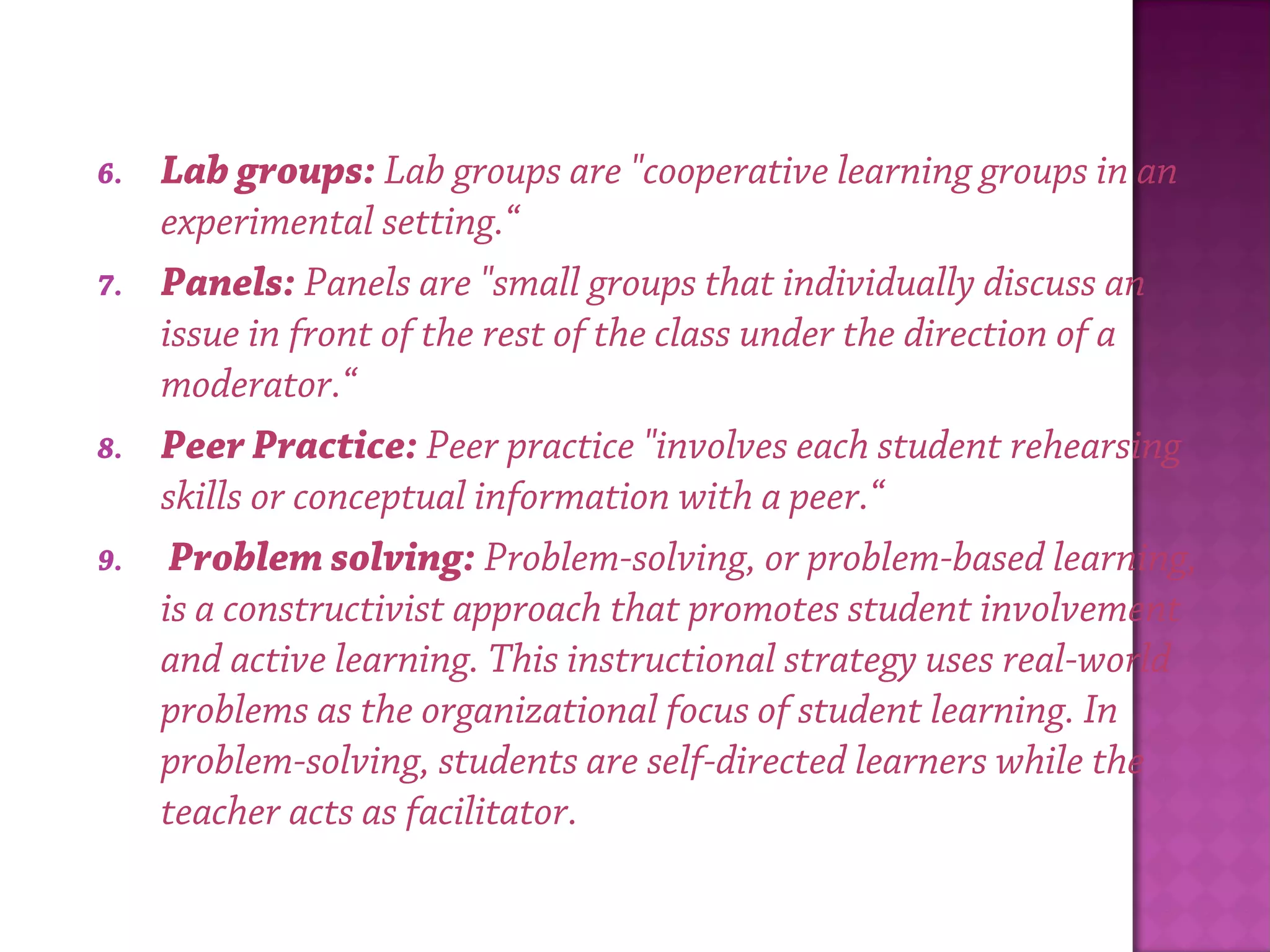 6. Lab groups: Lab groups are "cooperative learning groups in an
experimental setting.“
7. Panels: Panels are "small groups that individually discuss an
issue in front of the rest of the class under the direction of a
moderator.“
8. Peer Practice: Peer practice "involves each student rehearsing
skills or conceptual information with a peer.“
9.  Problem solving: Problem-solving, or problem-based learning,
is a constructivist approach that promotes student involvement
and active learning. This instructional strategy uses real-world
problems as the organizational focus of student learning. In
problem-solving, students are self-directed learners while the
teacher acts as facilitator.
 
