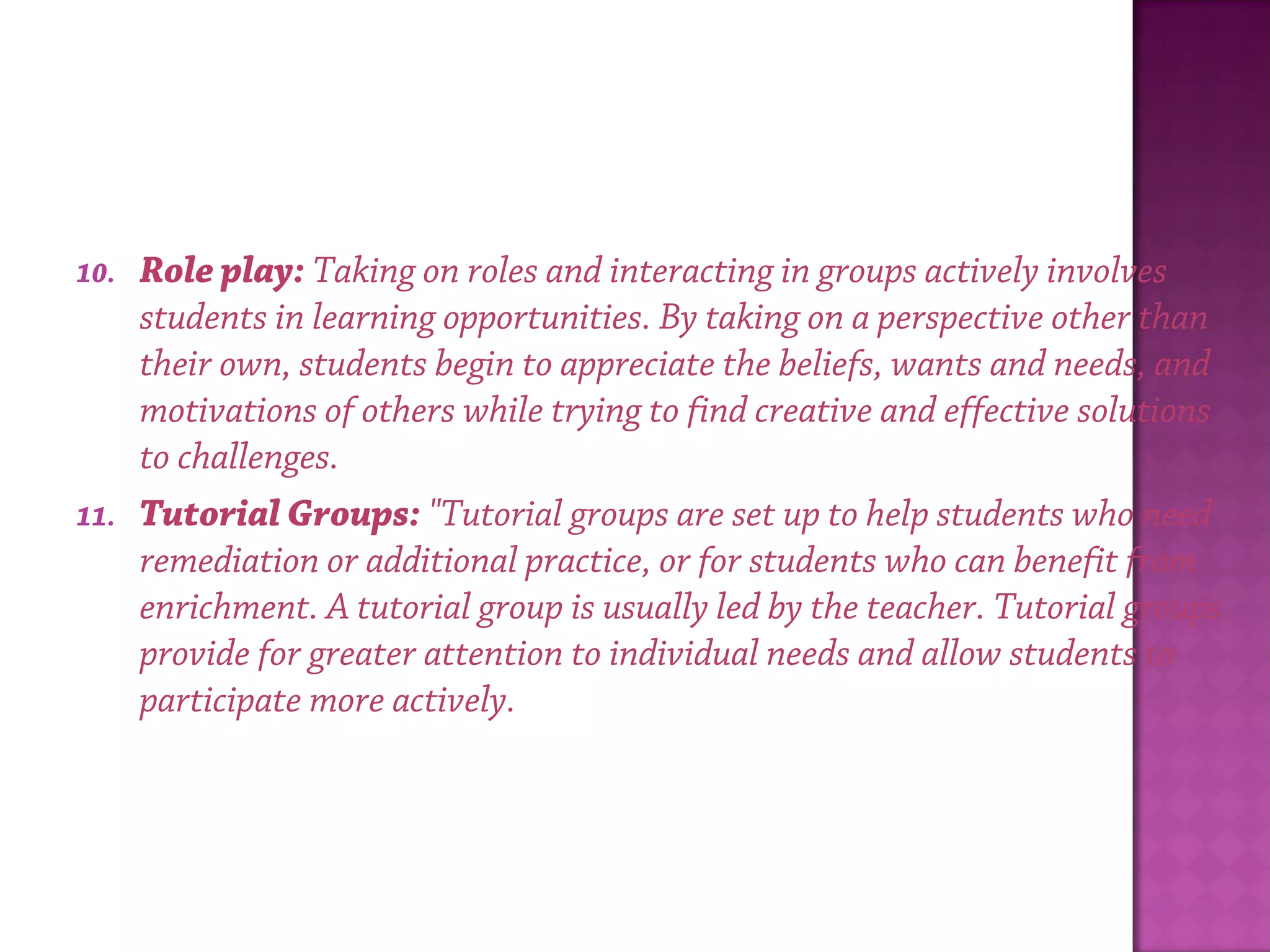 10. Role play: Taking on roles and interacting in groups actively involves
students in learning opportunities. By taking on a perspective other than
their own, students begin to appreciate the beliefs, wants and needs, and
motivations of others while trying to find creative and effective solutions
to challenges.
11. Tutorial Groups: "Tutorial groups are set up to help students who need
remediation or additional practice, or for students who can benefit from
enrichment. A tutorial group is usually led by the teacher. Tutorial groups
provide for greater attention to individual needs and allow students to
participate more actively.
 