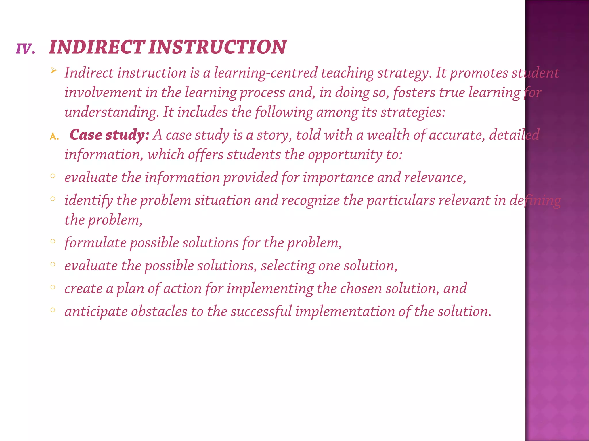 IV. INDIRECT INSTRUCTION
 Indirect instruction is a learning-centred teaching strategy. It promotes student
involvement in the learning process and, in doing so, fosters true learning for
understanding. It includes the following among its strategies:
A. Case study: A case study is a story, told with a wealth of accurate, detailed
information, which offers students the opportunity to:
o evaluate the information provided for importance and relevance,
o identify the problem situation and recognize the particulars relevant in defining
the problem,
o formulate possible solutions for the problem,
o evaluate the possible solutions, selecting one solution,
o create a plan of action for implementing the chosen solution, and
o anticipate obstacles to the successful implementation of the solution.
 