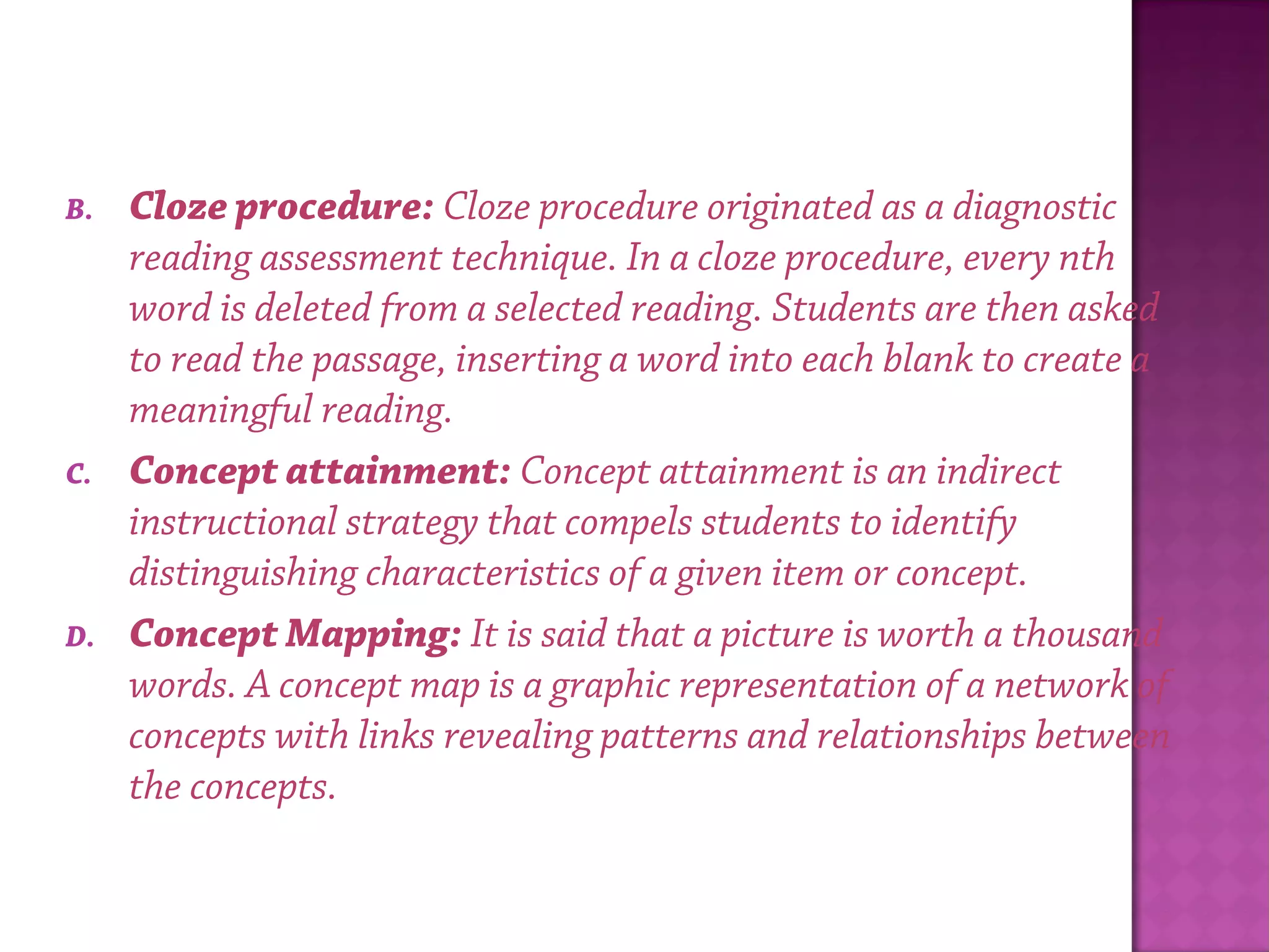 B. Cloze procedure: Cloze procedure originated as a diagnostic
reading assessment technique. In a cloze procedure, every nth
word is deleted from a selected reading. Students are then asked
to read the passage, inserting a word into each blank to create a
meaningful reading.
C. Concept attainment: Concept attainment is an indirect
instructional strategy that compels students to identify
distinguishing characteristics of a given item or concept.
D. Concept Mapping: It is said that a picture is worth a thousand
words. A concept map is a graphic representation of a network of
concepts with links revealing patterns and relationships between
the concepts.
 