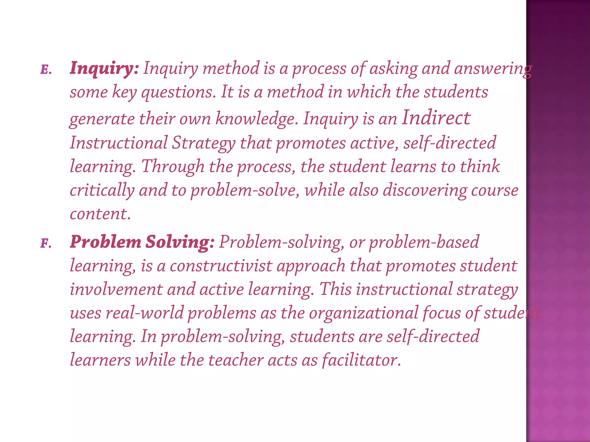 E. Inquiry: Inquiry method is a process of asking and answering
some key questions. It is a method in which the students
generate their own knowledge. Inquiry is an Indirect
Instructional Strategy that promotes active, self-directed
learning. Through the process, the student learns to think
critically and to problem-solve, while also discovering course
content.
F. Problem Solving: Problem-solving, or problem-based
learning, is a constructivist approach that promotes student
involvement and active learning. This instructional strategy
uses real-world problems as the organizational focus of student
learning. In problem-solving, students are self-directed
learners while the teacher acts as facilitator.
 
