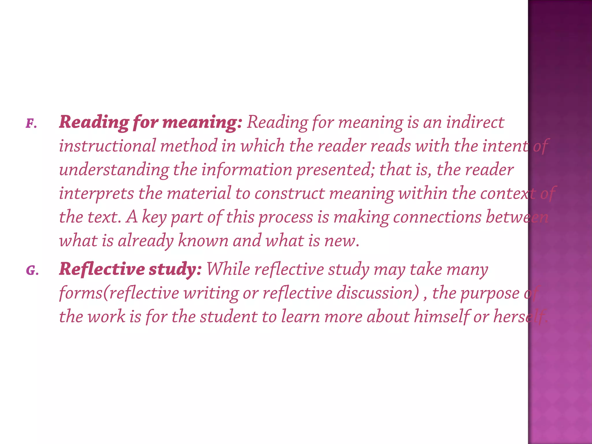 F. Reading for meaning: Reading for meaning is an indirect
instructional method in which the reader reads with the intent of
understanding the information presented; that is, the reader
interprets the material to construct meaning within the context of
the text. A key part of this process is making connections between
what is already known and what is new.
G. Reflective study: While reflective study may take many
forms(reflective writing or reflective discussion) , the purpose of
the work is for the student to learn more about himself or herself.
 