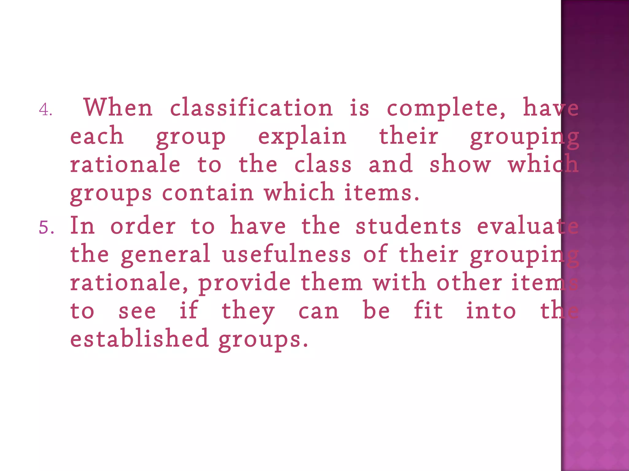 4. When classification is complete, have
each group explain their grouping
rationale to the class and show which
groups contain which items.
5. In order to have the students evaluate
the general usefulness of their grouping
rationale, provide them with other items
to see if they can be fit into the
established groups.
 
