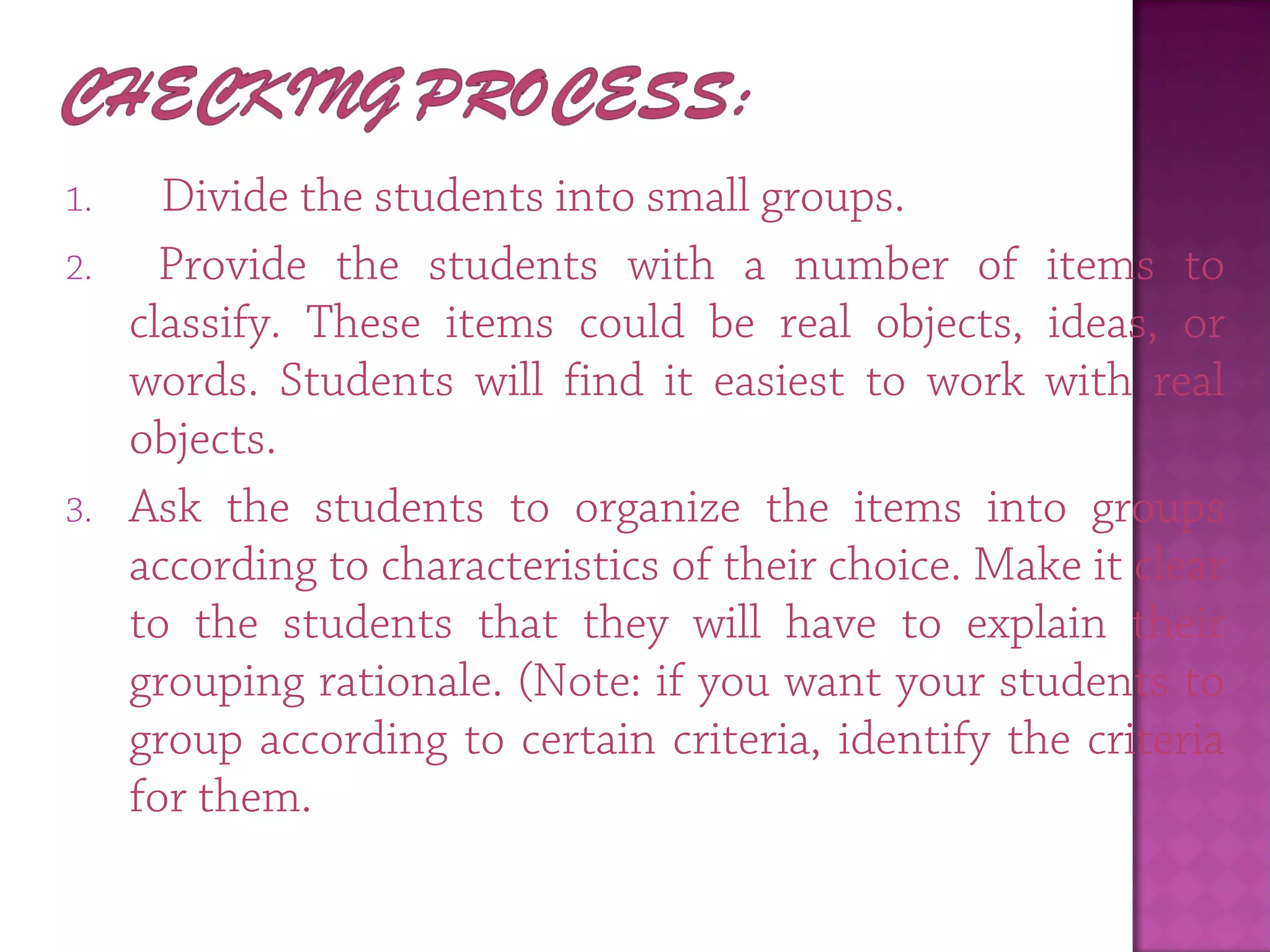 1.   Divide the students into small groups.
2. Provide the students with a number of items to
classify. These items could be real objects, ideas, or
words. Students will find it easiest to work with real
objects.
3. Ask the students to organize the items into groups
according to characteristics of their choice. Make it clear
to the students that they will have to explain their
grouping rationale. (Note: if you want your students to
group according to certain criteria, identify the criteria
for them.
 