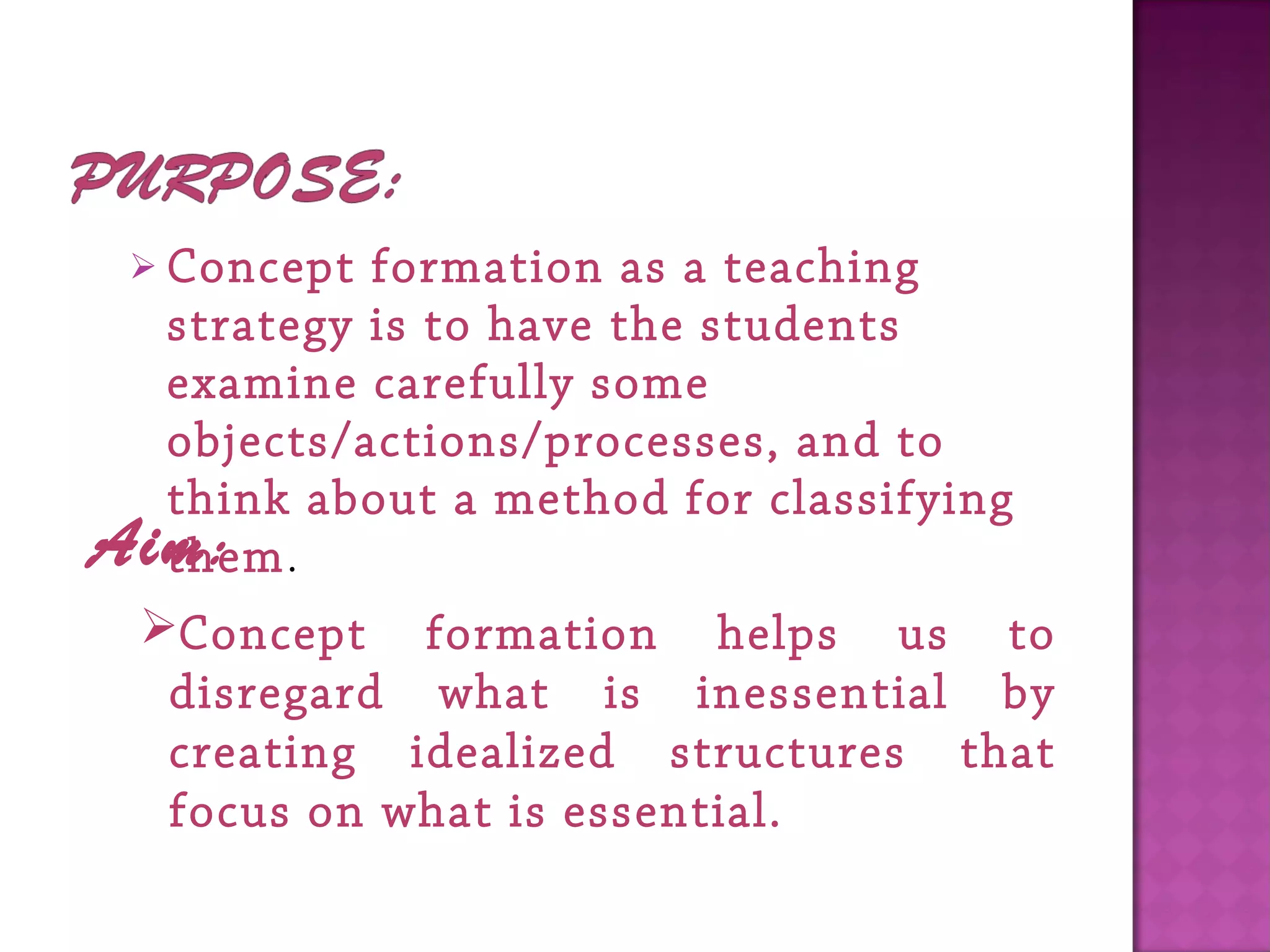  Concept formation as a teaching
strategy is to have the students
examine carefully some
objects/actions/processes, and to
think about a method for classifying
them. Aim:
Concept formation helps us to
disregard what is inessential by
creating idealized structures that
focus on what is essential.
 
