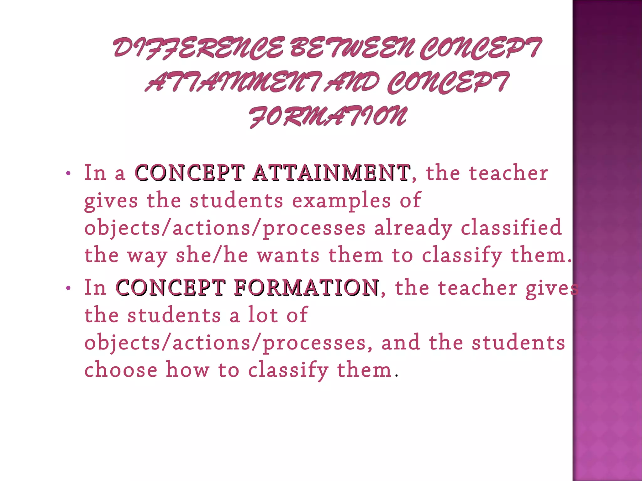 • In a CONCEPT ATTAINMENTCONCEPT ATTAINMENT, the teacher
gives the students examples of
objects/actions/processes already classified
the way she/he wants them to classify them.
• In CONCEPT FORMATIONCONCEPT FORMATION, the teacher gives
the students a lot of
objects/actions/processes, and the students
choose how to classify them.
 