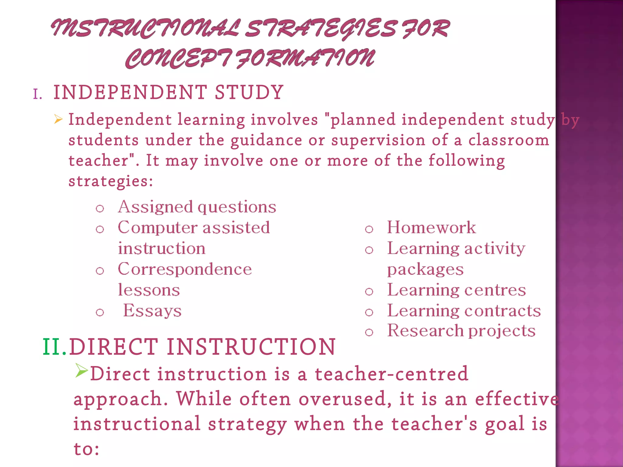I. INDEPENDENT STUDY
 Independent learning involves "planned independent study by
students under the guidance or supervision of a classroom
teacher". It may involve one or more of the following
strategies:
II.DIRECT INSTRUCTION
Direct instruction is a teacher-centred
approach. While often overused, it is an effective
instructional strategy when the teacher's goal is
to:
 