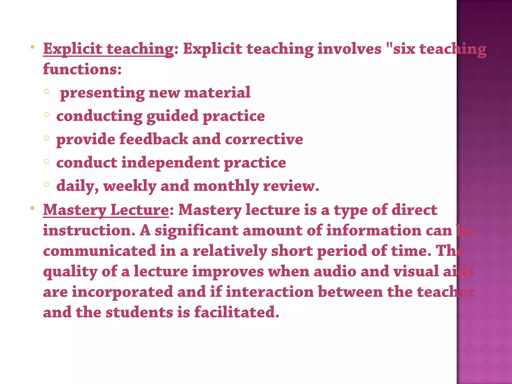 • Explicit teaching: Explicit teaching involves "six teaching
functions:
o  presenting new material
o conducting guided practice
o provide feedback and corrective
o conduct independent practice
o daily, weekly and monthly review.
• Mastery Lecture: Mastery lecture is a type of direct
instruction. A significant amount of information can be
communicated in a relatively short period of time. The
quality of a lecture improves when audio and visual aids
are incorporated and if interaction between the teacher
and the students is facilitated.
 