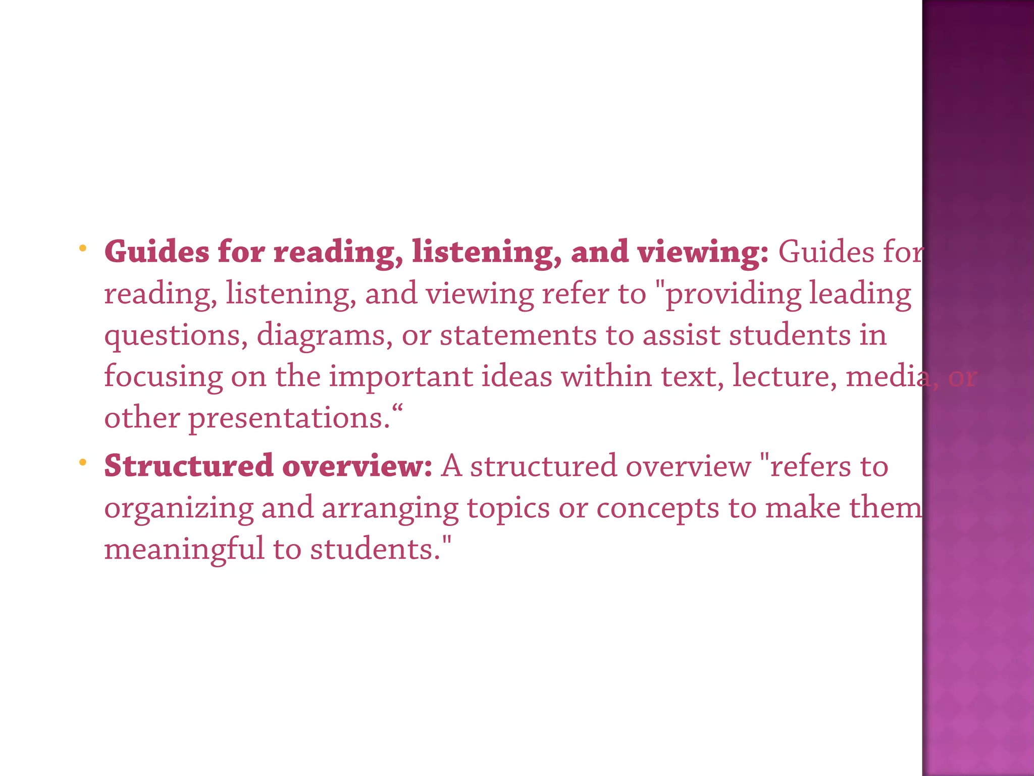 • Guides for reading, listening, and viewing: Guides for
reading, listening, and viewing refer to "providing leading
questions, diagrams, or statements to assist students in
focusing on the important ideas within text, lecture, media, or
other presentations.“
• Structured overview: A structured overview "refers to
organizing and arranging topics or concepts to make them
meaningful to students."
 