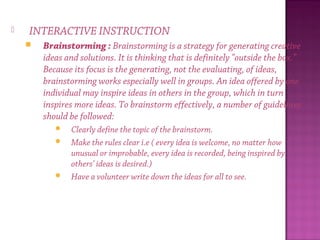  INTERACTIVE INSTRUCTION
 Brainstorming : Brainstorming is a strategy for generating creative
ideas and solutions. It is thinking that is definitely "outside the box."
Because its focus is the generating, not the evaluating, of ideas,
brainstorming works especially well in groups. An idea offered by one
individual may inspire ideas in others in the group, which in turn
inspires more ideas. To brainstorm effectively, a number of guidelines
should be followed:
 Clearly define the topic of the brainstorm.
 Make the rules clear i.e ( every idea is welcome, no matter how
unusual or improbable, every idea is recorded, being inspired by
others’ ideas is desired.)
 Have a volunteer write down the ideas for all to see.
 