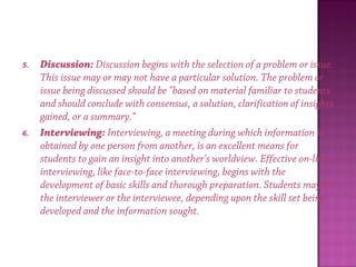 5. Discussion: Discussion begins with the selection of a problem or issue.
This issue may or may not have a particular solution. The problem or
issue being discussed should be "based on material familiar to students
and should conclude with consensus, a solution, clarification of insights
gained, or a summary.“
6. Interviewing: Interviewing, a meeting during which information is
obtained by one person from another, is an excellent means for
students to gain an insight into another's worldview. Effective on-line
interviewing, like face-to-face interviewing, begins with the
development of basic skills and thorough preparation. Students may be
the interviewer or the interviewee, depending upon the skill set being
developed and the information sought.
 